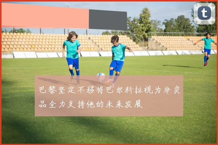 巴黎坚定不移将巴尔科拉视为非卖品全力支持他的未来发展