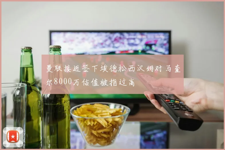 曼联接近签下埃德松西汉姆对马奎尔8000万估值被指过高