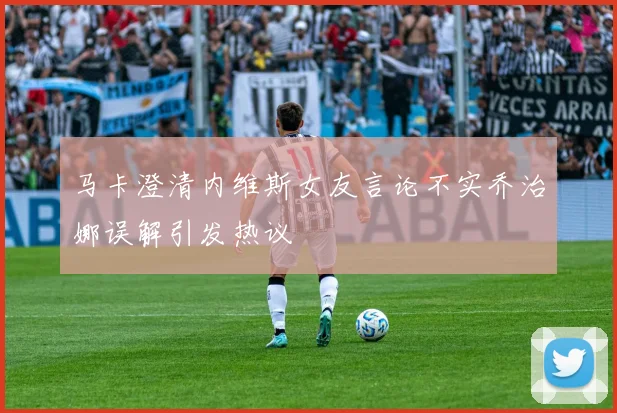 马卡澄清内维斯女友言论不实乔治娜误解引发热议