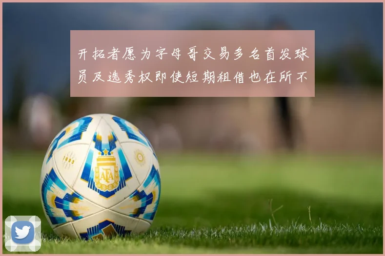 开拓者愿为字母哥交易多名首发球员及选秀权即使短期租借也在所不惜
