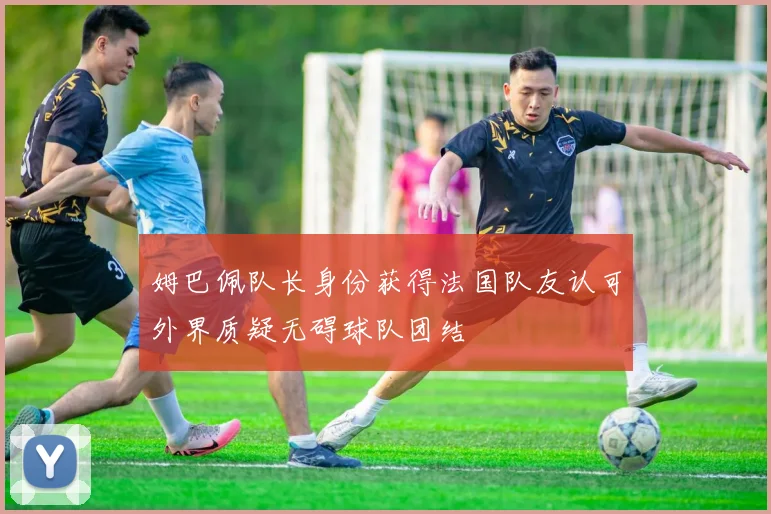 姆巴佩队长身份获得法国队友认可外界质疑无碍球队团结