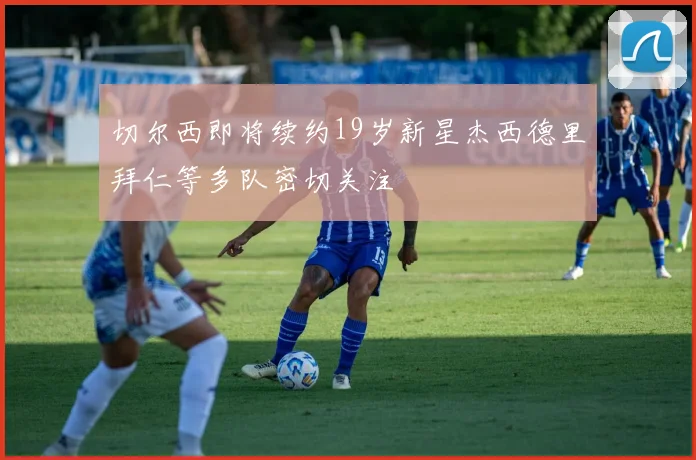 切尔西即将续约19岁新星杰西德里拜仁等多队密切关注