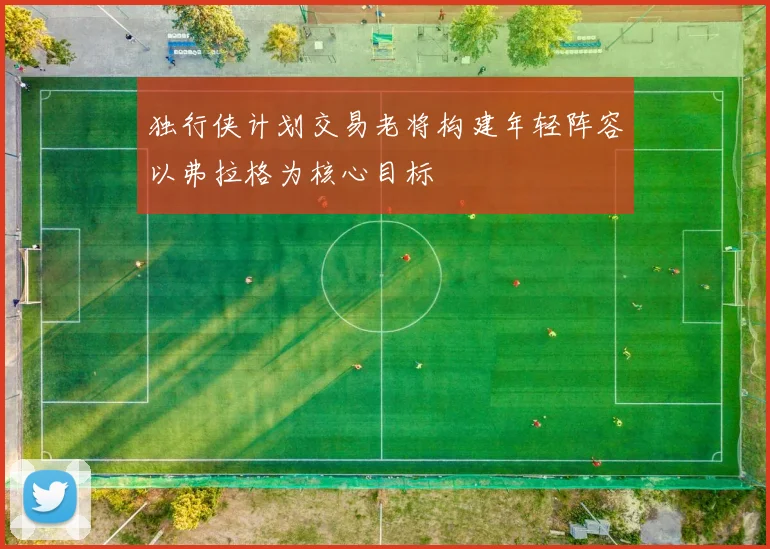 独行侠计划交易老将构建年轻阵容以弗拉格为核心目标