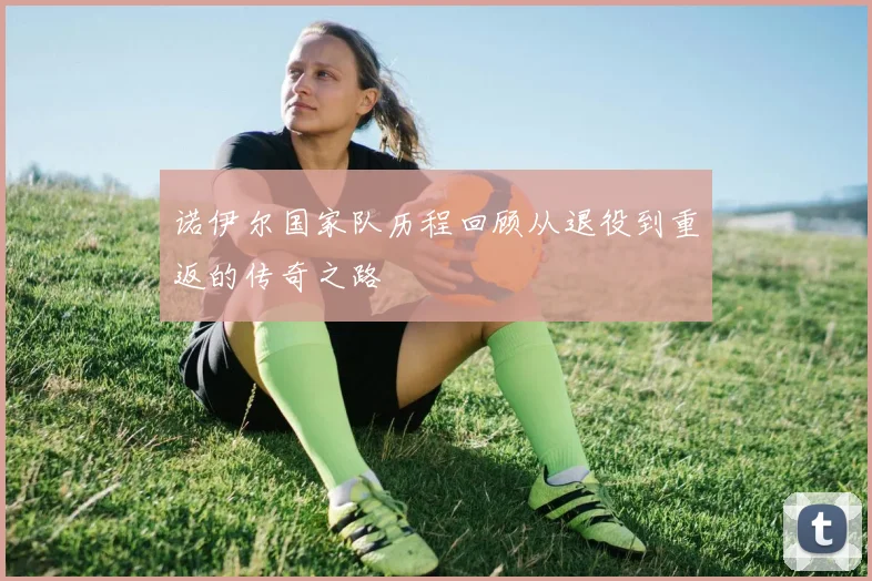 诺伊尔国家队历程回顾从退役到重返的传奇之路