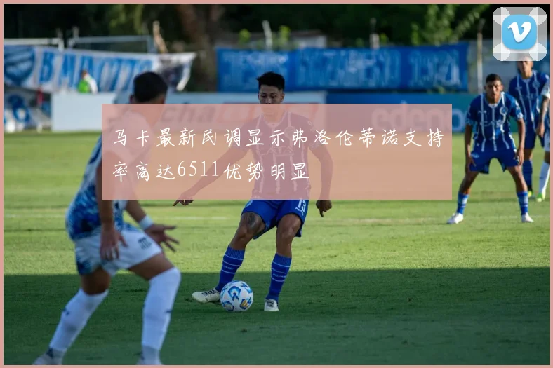 马卡最新民调显示弗洛伦蒂诺支持率高达6511优势明显