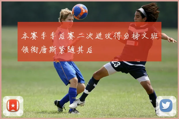 本赛季季后赛二次进攻得分榜文班领衔唐斯紧随其后