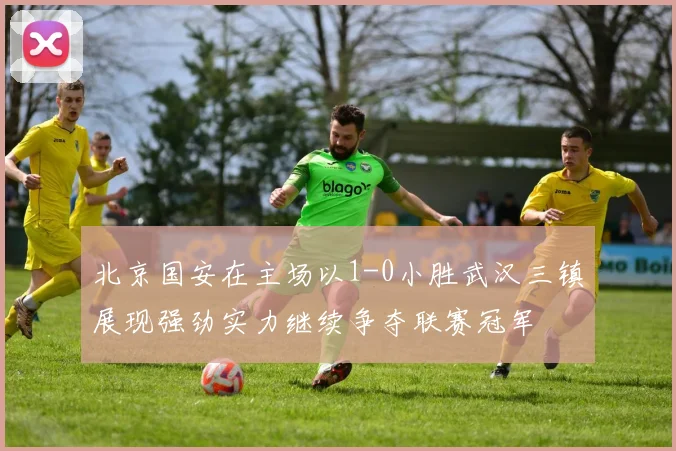 北京国安在主场以1-0小胜武汉三镇展现强劲实力继续争夺联赛冠军