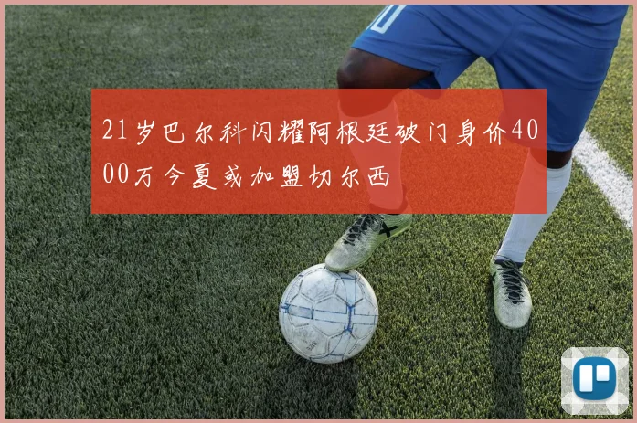 21岁巴尔科闪耀阿根廷破门身价4000万今夏或加盟切尔西