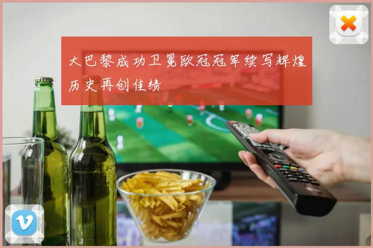 大巴黎成功卫冕欧冠冠军续写辉煌历史再创佳绩