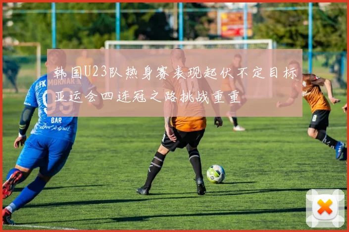韩国U23队热身赛表现起伏不定目标亚运会四连冠之路挑战重重