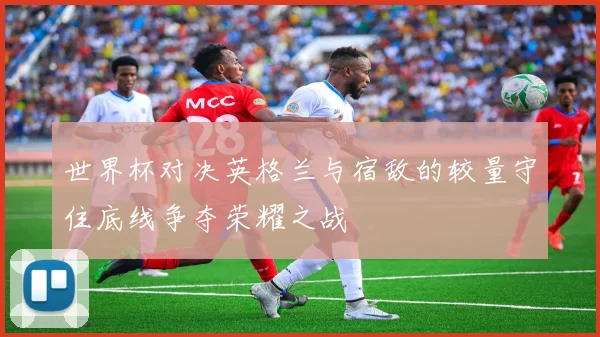世界杯对决英格兰与宿敌的较量守住底线争夺荣耀之战